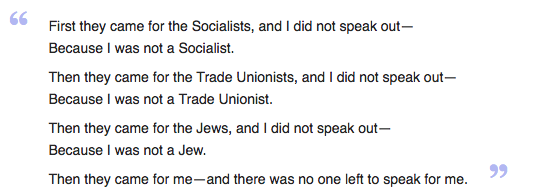 First they came for the Socialists, and I did not speak out— Because I was not a Socialist.  Then they came for the Trade Unionists, and I did not speak out— Because I was not a Trade Unionist.  Then they came for the Jews, and I did not speak out— Because I was not a Jew.  Then they came for me—and there was no one left to speak for me.